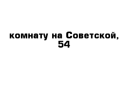 комнату на Советской, 54